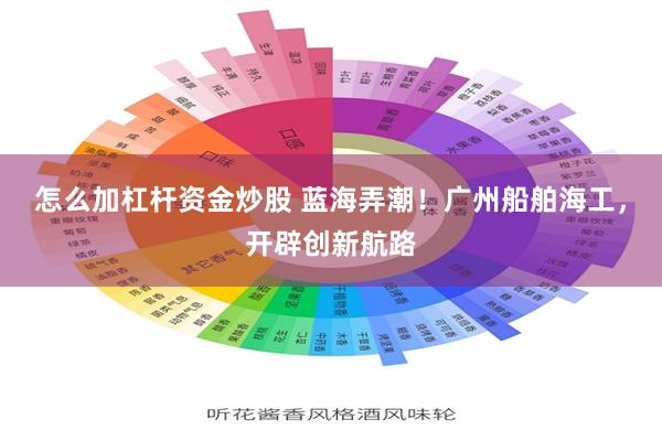 怎么加杠杆资金炒股 蓝海弄潮！广州船舶海工，开辟创新航路