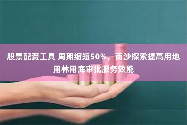 股票配资工具 周期缩短50%，南沙探索提高用地用林用海审批服务效能