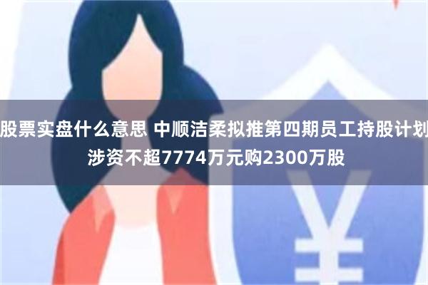 股票实盘什么意思 中顺洁柔拟推第四期员工持股计划 涉资不超7774万元购2300万股