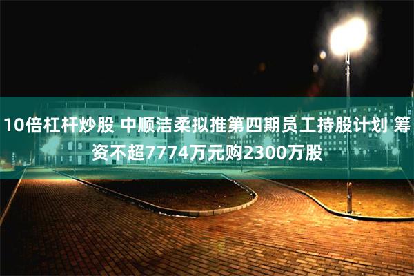 10倍杠杆炒股 中顺洁柔拟推第四期员工持股计划 筹资不超7774万元购2300万股