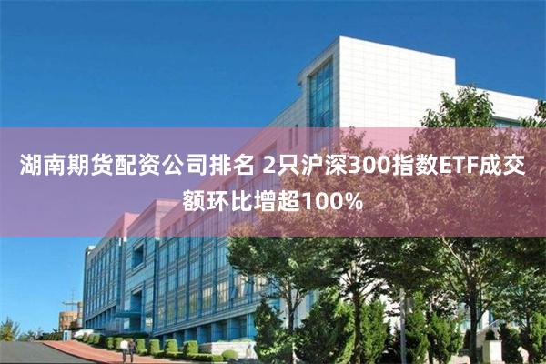 湖南期货配资公司排名 2只沪深300指数ETF成交额环比增超100%