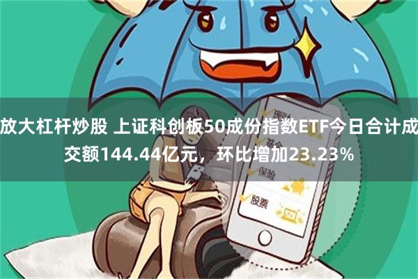 放大杠杆炒股 上证科创板50成份指数ETF今日合计成交额144.44亿元，环比增加23.23%