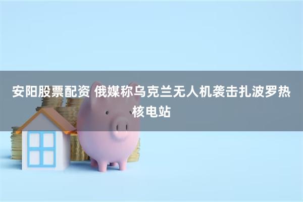安阳股票配资 俄媒称乌克兰无人机袭击扎波罗热核电站