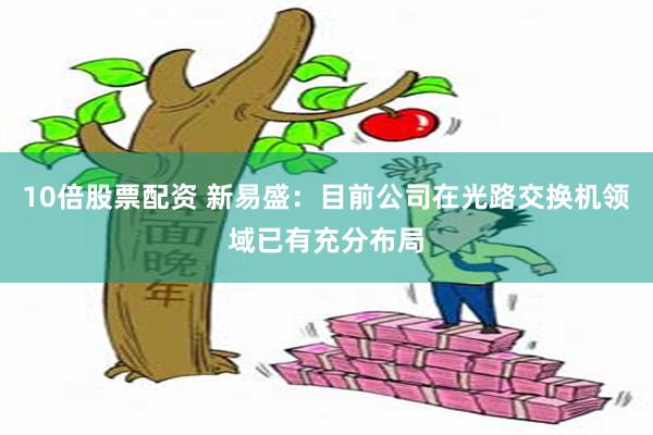 10倍股票配资 新易盛：目前公司在光路交换机领域已有充分布局