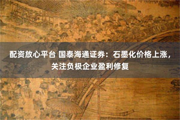 配资放心平台 国泰海通证券：石墨化价格上涨，关注负极企业盈利修复