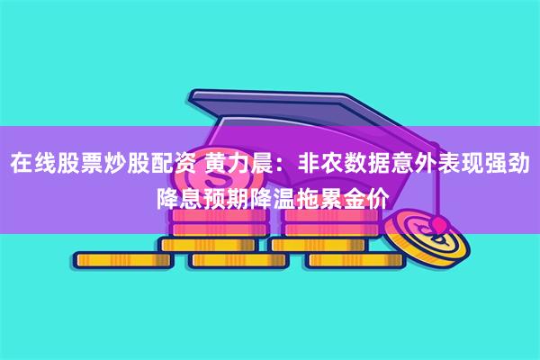 在线股票炒股配资 黄力晨：非农数据意外表现强劲 降息预期降温拖累金价