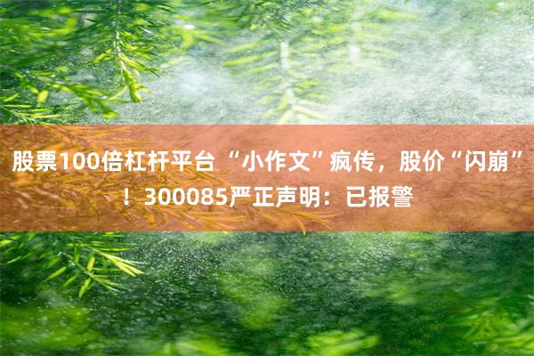 股票100倍杠杆平台 “小作文”疯传,股价“闪崩”!300085严正声明:已报警