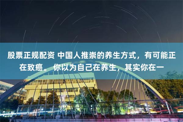 股票正规配资 中国人推崇的养生方式，有可能正在致癌。 你以为自己在养生，其实你在一