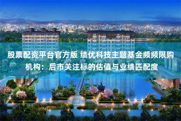 股票配资平台官方版 绩优科技主题基金频频限购 机构：后市关注标的估值与业绩匹配度