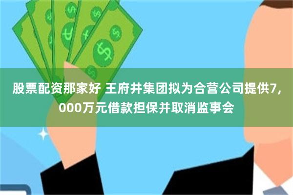 股票配资那家好 王府井集团拟为合营公司提供7,000万元借款担保并取消监事会