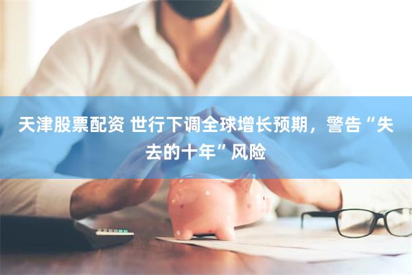 天津股票配资 世行下调全球增长预期，警告“失去的十年”风险