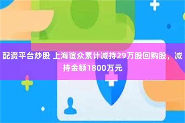 配资平台炒股 上海谊众累计减持29万股回购股，减持金额1800万元