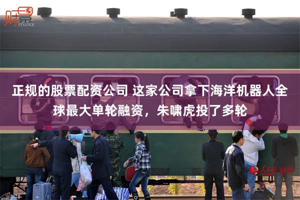 正规的股票配资公司 这家公司拿下海洋机器人全球最大单轮融资，朱啸虎投了多轮