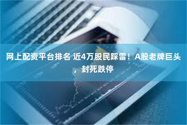 网上配资平台排名 近4万股民踩雷！A股老牌巨头，封死跌停