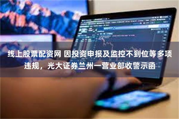 线上股票配资网 因投资申报及监控不到位等多项违规，光大证券兰州一营业部收警示函