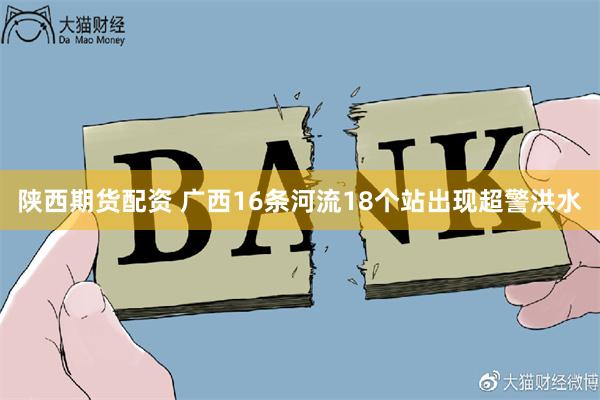 陕西期货配资 广西16条河流18个站出现超警洪水