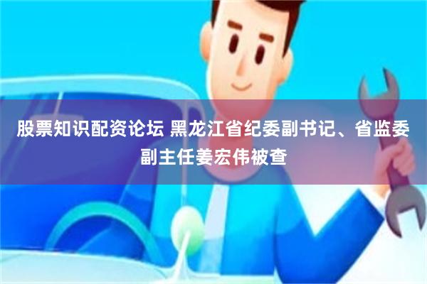 股票知识配资论坛 黑龙江省纪委副书记、省监委副主任姜宏伟被查