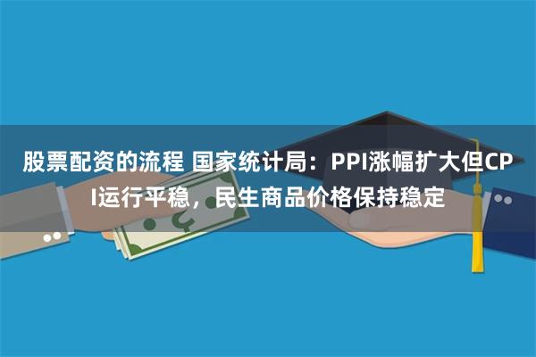 股票配资的流程 国家统计局：PPI涨幅扩大但CPI运行平稳，民生商品价格保持稳定