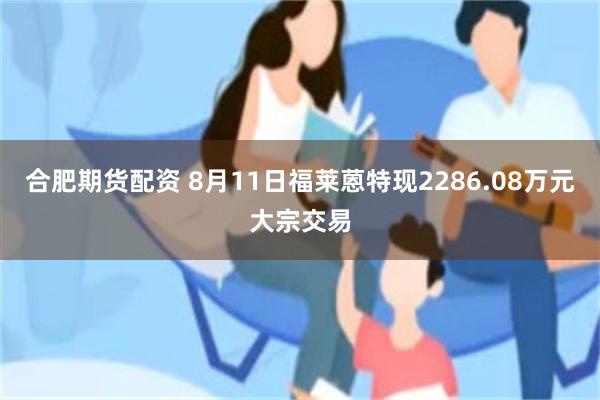 合肥期货配资 8月11日福莱蒽特现2286.08万元大宗交易