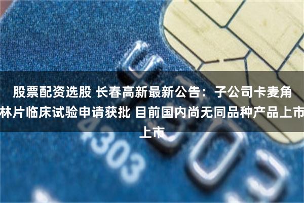 股票配资选股 长春高新最新公告:子公司卡麦角林片临床试验申请获批 目前国内尚无同品种产品上市