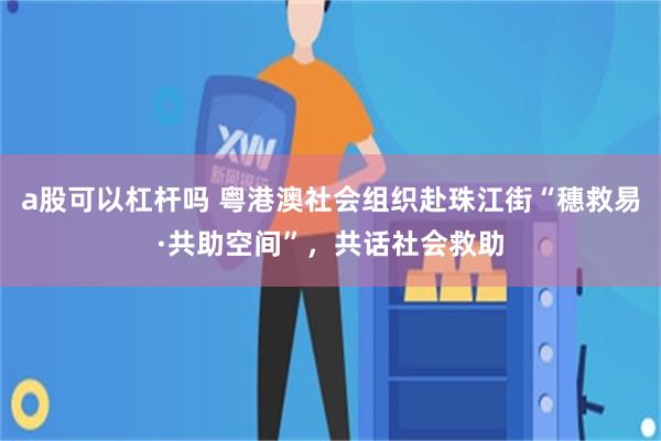 a股可以杠杆吗 粤港澳社会组织赴珠江街“穗救易·共助空间”，共话社会救助
