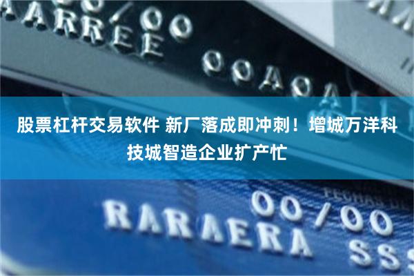 股票杠杆交易软件 新厂落成即冲刺！增城万洋科技城智造企业扩产忙