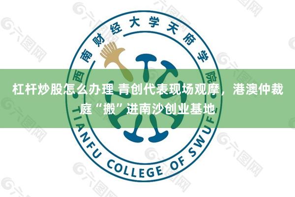 杠杆炒股怎么办理 青创代表现场观摩,港澳仲裁庭“搬”进南沙创业基地