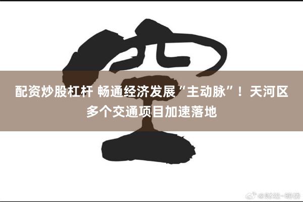 配资炒股杠杆 畅通经济发展“主动脉”！天河区多个交通项目加速落地
