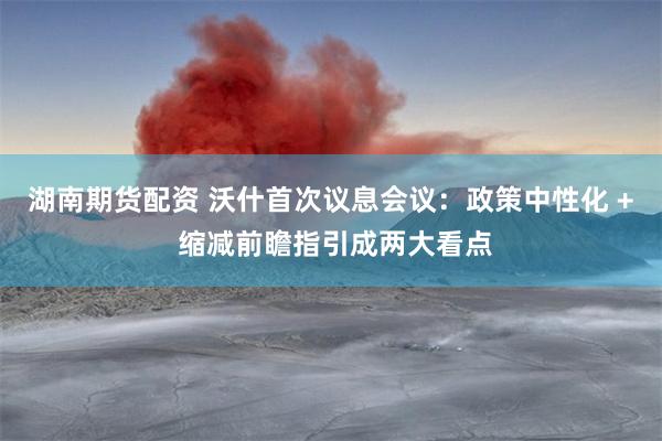 湖南期货配资 沃什首次议息会议：政策中性化 + 缩减前瞻指引成两大看点