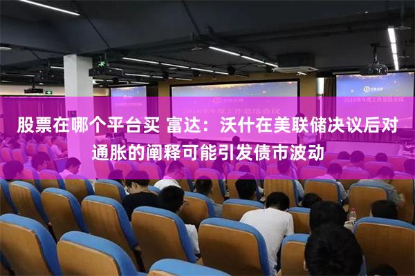 股票在哪个平台买 富达：沃什在美联储决议后对通胀的阐释可能引发债市波动