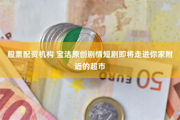 股票配资机构 宝洁原创剧情短剧即将走进你家附近的超市