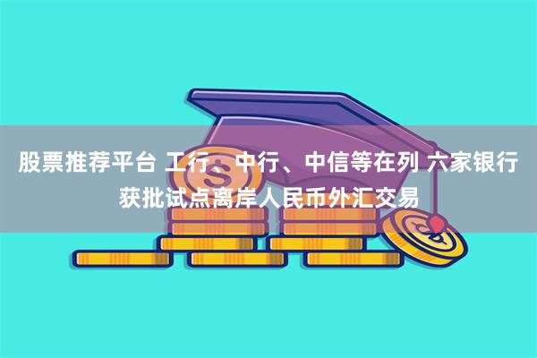 股票推荐平台 工行、中行、中信等在列 六家银行获批试点离岸人民币外汇交易