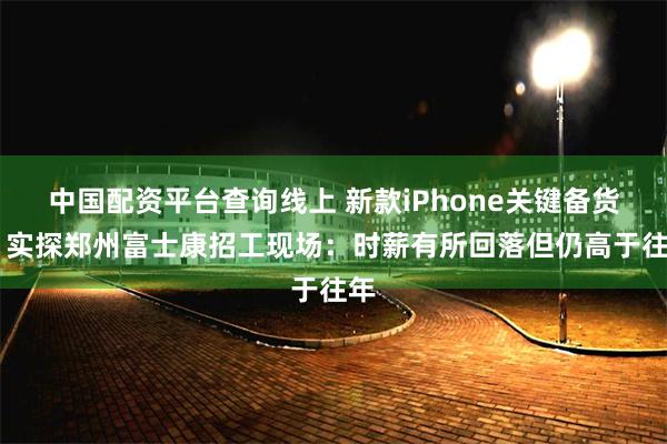 中国配资平台查询线上 新款iPhone关键备货期 实探郑州富士康招工现场：时薪有所回落但仍高于往年