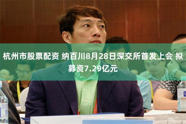 杭州市股票配资 纳百川8月28日深交所首发上会 拟募资7.29亿元