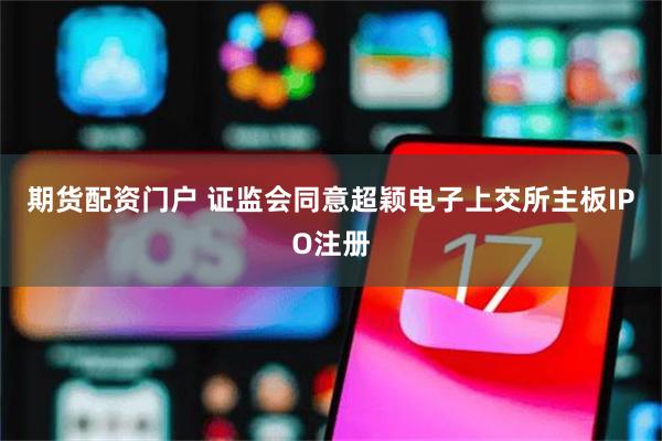 期货配资门户 证监会同意超颖电子上交所主板IPO注册