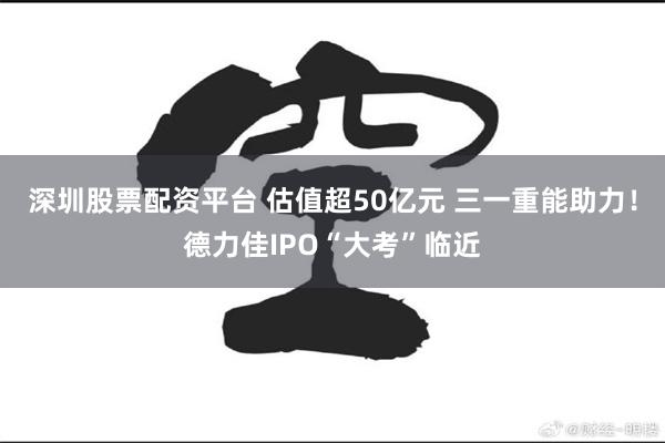 深圳股票配资平台 估值超50亿元 三一重能助力！德力佳IPO“大考”临近