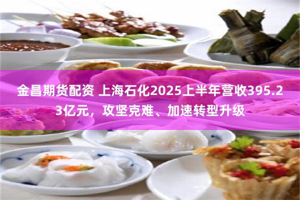 金昌期货配资 上海石化2025上半年营收395.23亿元，攻坚克难、加速转型升级