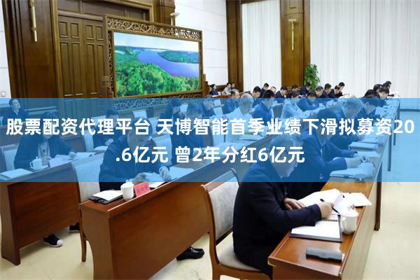股票配资代理平台 天博智能首季业绩下滑拟募资20.6亿元 曾2年分红6亿元