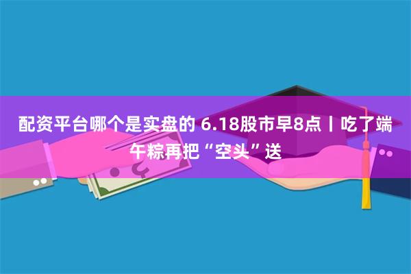 配资平台哪个是实盘的 6.18股市早8点丨吃了端午粽再把“空头”送