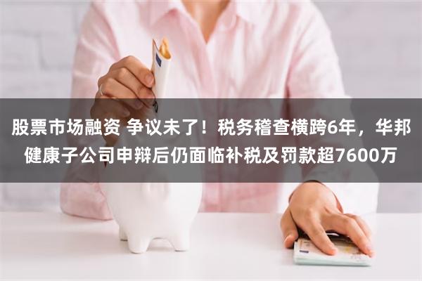 股票市场融资 争议未了！税务稽查横跨6年，华邦健康子公司申辩后仍面临补税及罚款超7600万