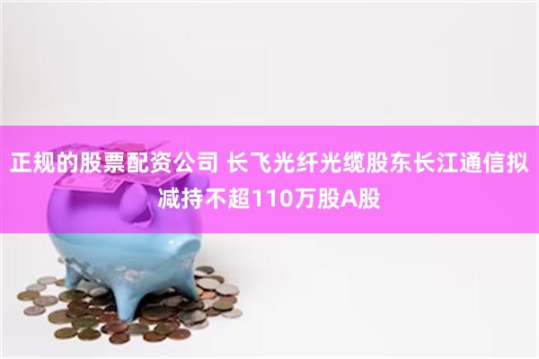 正规的股票配资公司 长飞光纤光缆股东长江通信拟减持不超110万股A股
