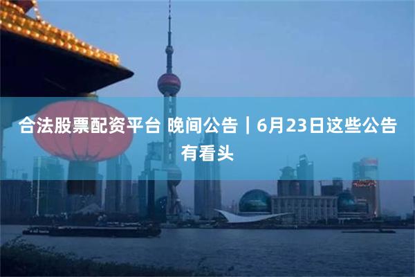 合法股票配资平台 晚间公告｜6月23日这些公告有看头