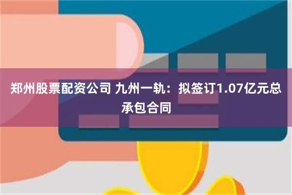郑州股票配资公司 九州一轨:拟签订1.07亿元总承包合同