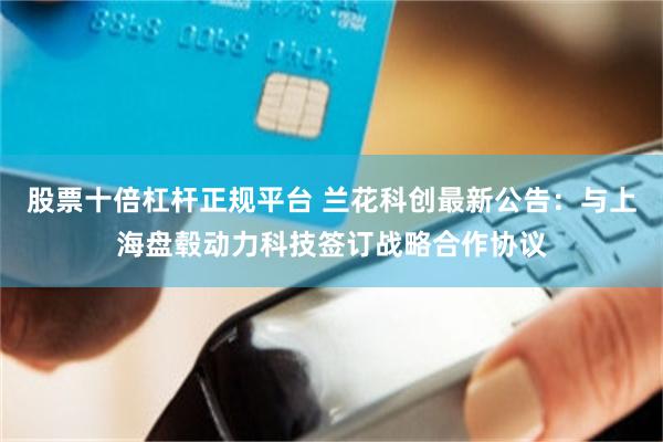 股票十倍杠杆正规平台 兰花科创最新公告：与上海盘毂动力科技签订战略合作协议