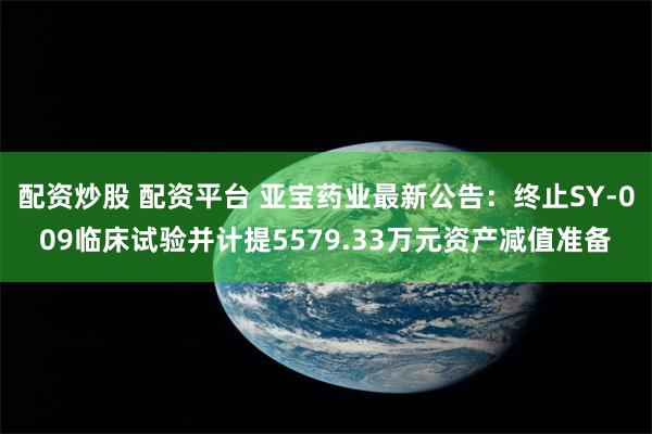 配资炒股 配资平台 亚宝药业最新公告：终止SY-009临床试验并计提5579.33万元资产减值准备