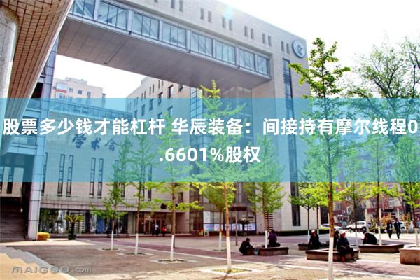 股票多少钱才能杠杆 华辰装备：间接持有摩尔线程0.6601%股权