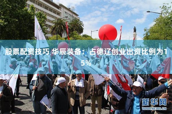 股票配资技巧 华辰装备：占德辽创业出资比例为15%