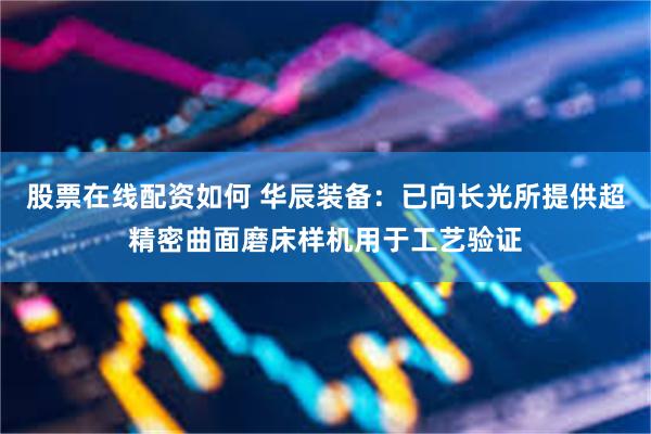 股票在线配资如何 华辰装备：已向长光所提供超精密曲面磨床样机用于工艺验证