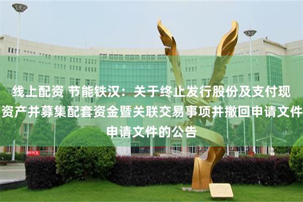 线上配资 节能铁汉：关于终止发行股份及支付现金购买资产并募集配套资金暨关联交易事项并撤回申请文件的公告