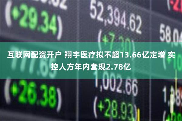 互联网配资开户 翔宇医疗拟不超13.66亿定增 实控人方年内套现2.78亿